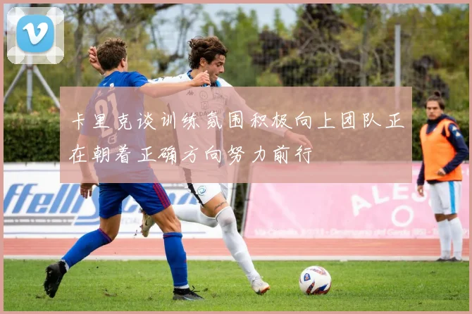 卡里克谈训练氛围积极向上团队正在朝着正确方向努力前行