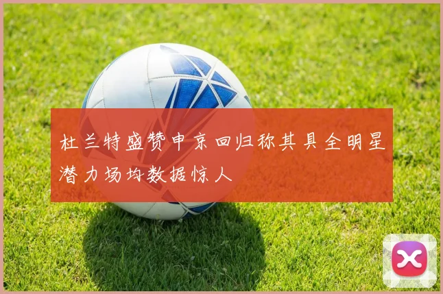 杜兰特盛赞申京回归称其具全明星潜力场均数据惊人