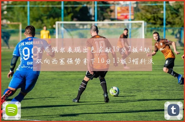 克尼佩尔表现出色贡献19分7板4助双向西塞强势拿下10分13板3帽科沃德也有17分2帽的精彩表现