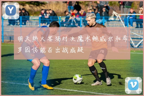 明天热火客场对决魔术鲍威尔和希罗因伤能否出战成疑