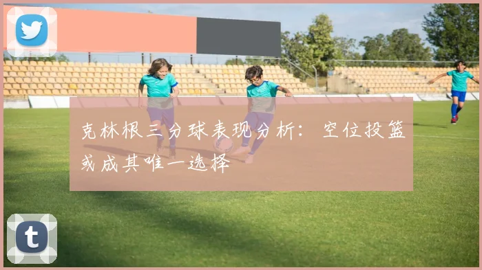 克林根三分球表现分析：空位投篮或成其唯一选择
