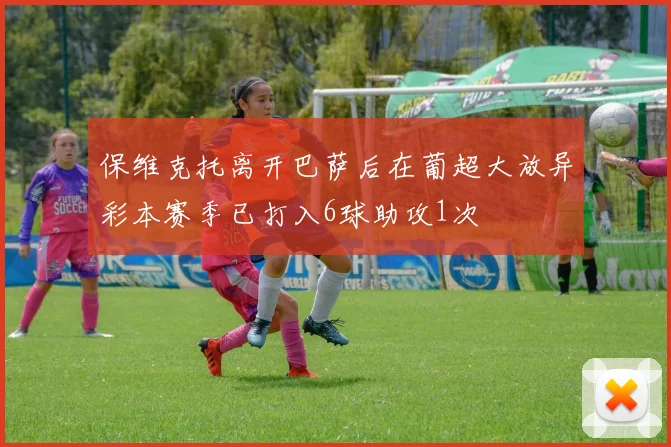 保维克托离开巴萨后在葡超大放异彩本赛季已打入6球助攻1次
