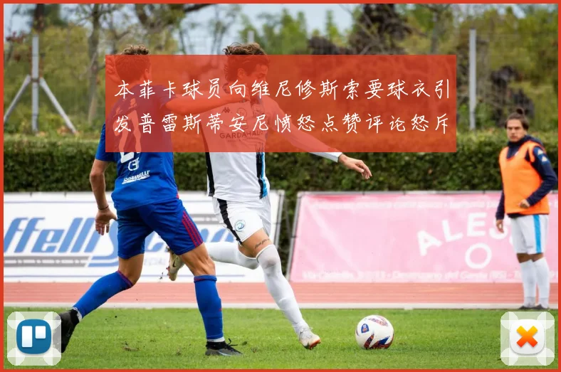 本菲卡球员向维尼修斯索要球衣引发普雷斯蒂安尼愤怒点赞评论怒斥队友