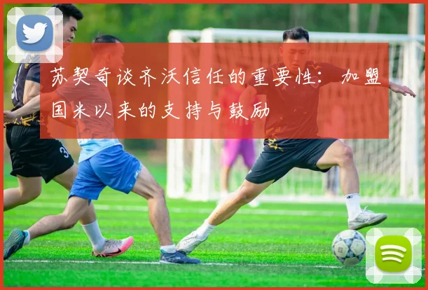 苏契奇谈齐沃信任的重要性：加盟国米以来的支持与鼓励