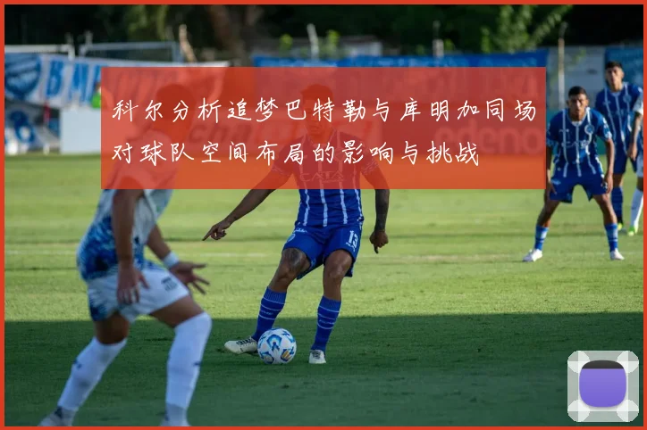 科尔分析追梦巴特勒与库明加同场对球队空间布局的影响与挑战