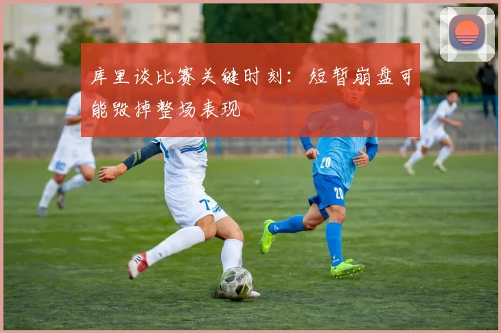 库里谈比赛关键时刻：短暂崩盘可能毁掉整场表现