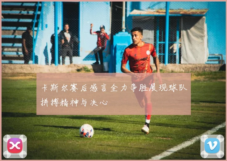 卡斯尔赛后感言全力争胜展现球队拼搏精神与决心