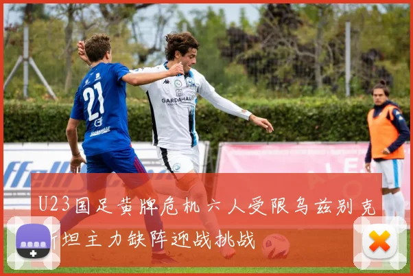 U23国足黄牌危机六人受限乌兹别克斯坦主力缺阵迎战挑战