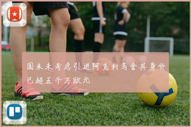 国米未考虑引进阿克利乌舍其身价已超五千万欧元