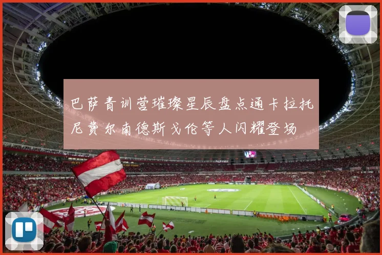 巴萨青训营璀璨星辰盘点通卡拉托尼费尔南德斯戈伦等人闪耀登场